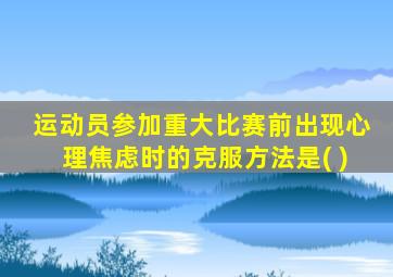 运动员参加重大比赛前出现心理焦虑时的克服方法是( )
